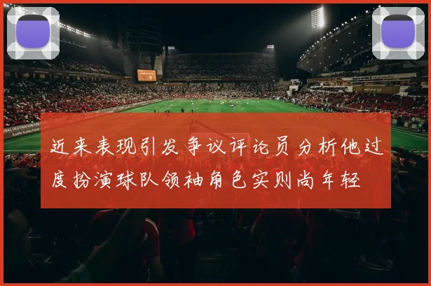 近来表现引发争议评论员分析他过度扮演球队领袖角色实则尚年轻
